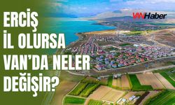 Erciş İl Olursa Van’da Neler Değişir?