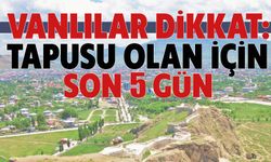VANLILAR DİKKAT: Tapusu Olan Son İçin 5 GÜN