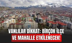 Vanlılar Dikkat: Birçok İlçe ve Mahalle Etkilenecek!