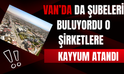 Van'da da Şubeleri Bulunan Şirketlere Kayyum Atandı!