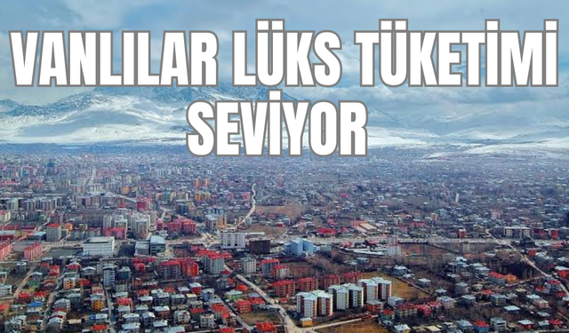 Vanlılar lüksü seviyor, veriler şaşırtıcı!