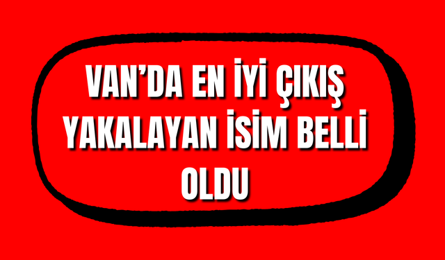 Van’ın Enleri Belli Oldu! Van’da En İyi Çıkış Yakalayan İsim Taner Tuci oldu