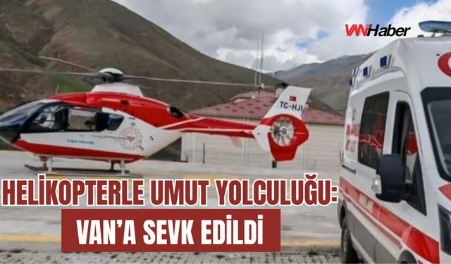 Helikopterle Umut Yolculuğu: Van’a Sevk Edildi