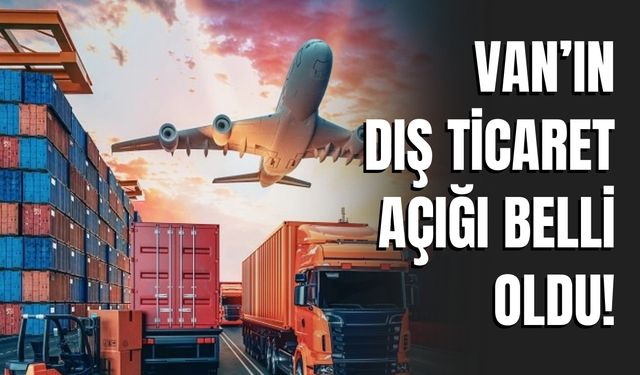 Van’ın Dış Ticaret Açığı Belli Oldu!
