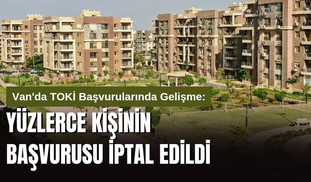 Van'da TOKİ Başvurularında Gelişme: Yüzlerce Kişinin Başvurusu İptal Edildi