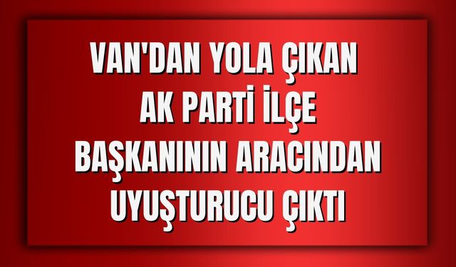 Van'dan Yola Çıkan AK Parti İlçe Başkanının Aracından Uyuşturucu Çıktı