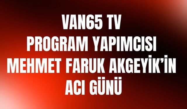 Van65 TV Program Yapımcısı Mehmet Faruk Akgeyik’in Acı Günü