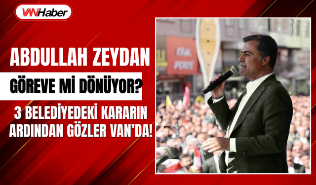 Abdullah Zeydan Göreve mi Dönüyor? 3 Belediyedeki Karar Sonrası Gözler Van'da