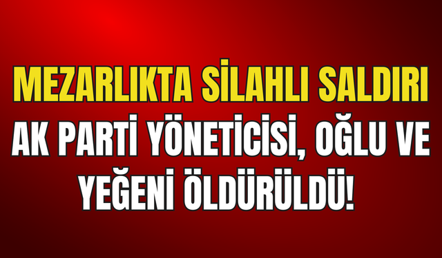 Mezarlıkta Silahlı Saldırı: AK Parti Yöneticisi, Oğlu Ve Yeğeni Öldürüldü!