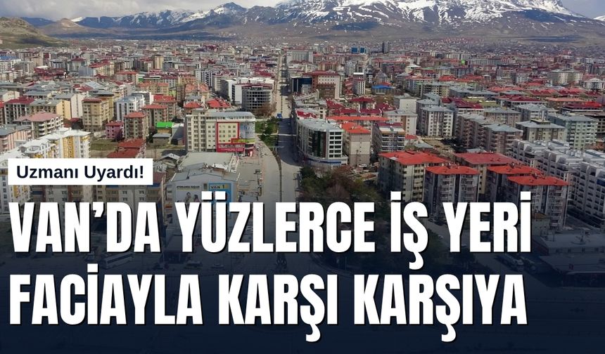 Uzmanı Uyardı! Van’da Yüzlerce İş Yeri Faciayla Karşı Karşıya
