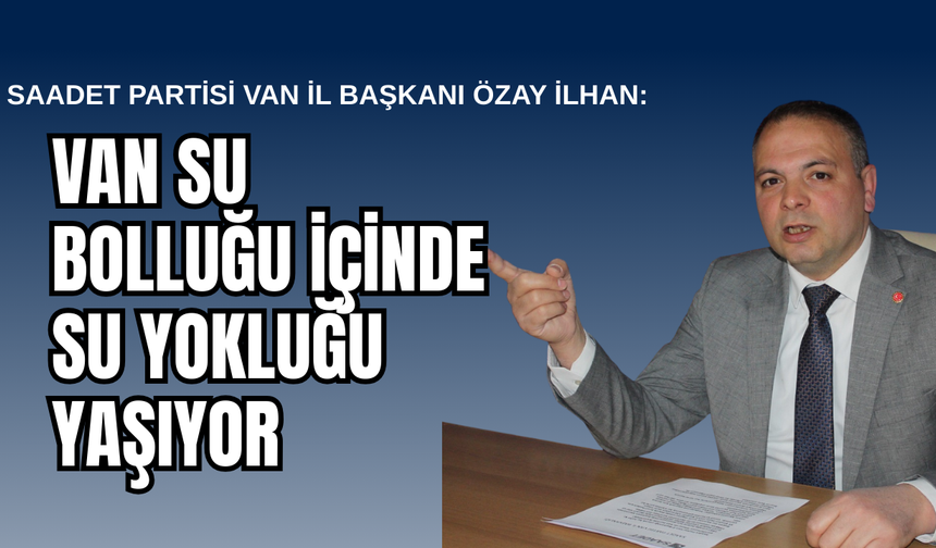 Saadet Partisi Van İl Başkanı Özay İlhan: Van Su Bolluğu İçinde Su Yokluğu Çekiyor