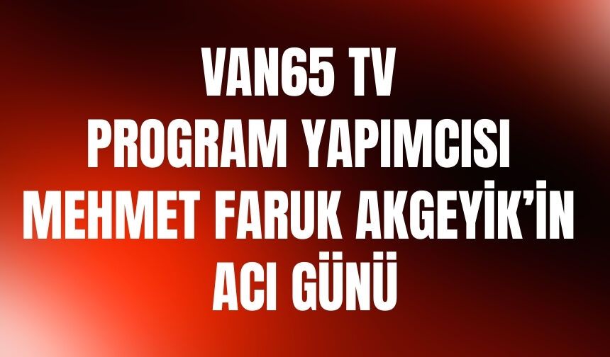 Van65 TV Program Yapımcısı Mehmet Faruk Akgeyik’in Acı Günü