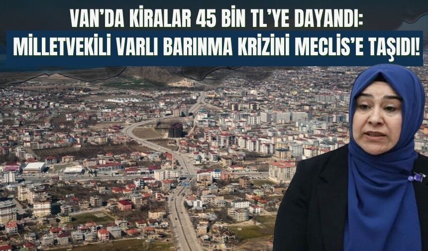 Van’da Kiralar 45 Bin TL’ye Dayandı: Milletvekili Varlı Barınma Krizini Meclis’e Taşıdı!