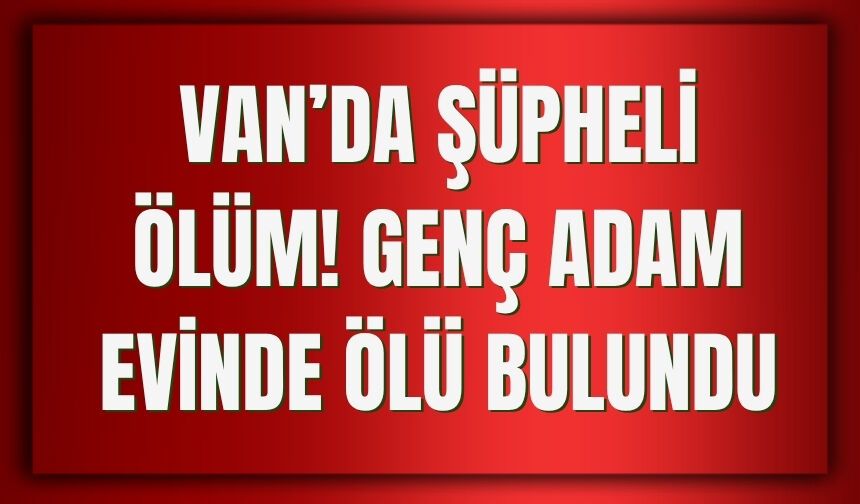 Van’da Şüpheli Ölüm: Genç Adam Evinde Ölü Bulundu