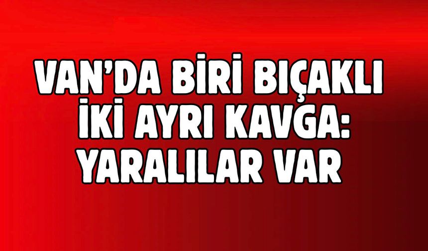 Van’da Biri Bıçaklı  İki Ayrı Kavga: Yaralılar Var!