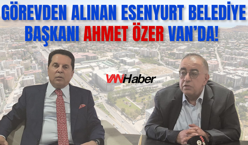 Görevden Alınan Esenyurt Belediye Başkanı Ahmet Özer Van’da!