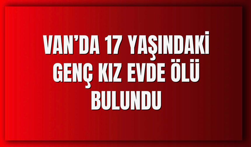 Van’da 17 yaşındaki genç kız evinde ölü bulundu