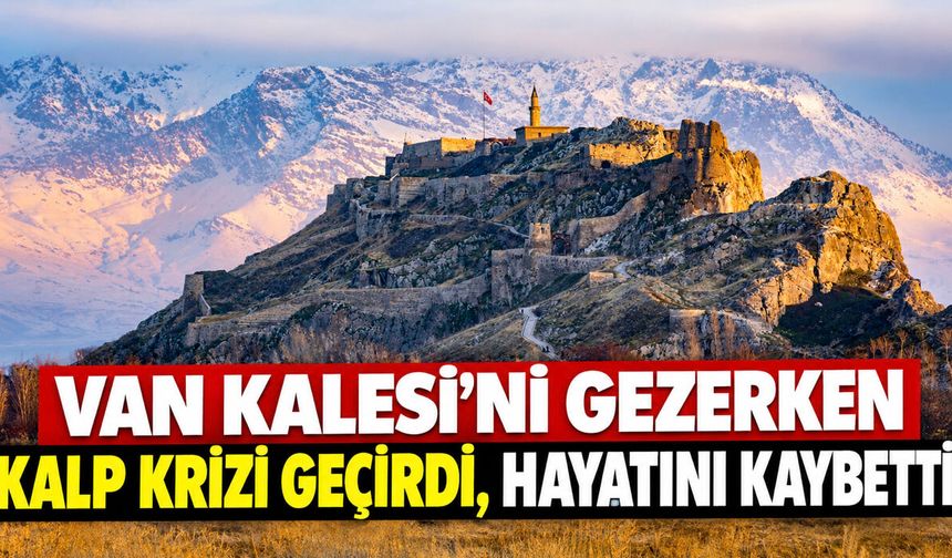 Van Kalesi’ni gezerken kalp krizi geçirdi, hayatını kaybetti