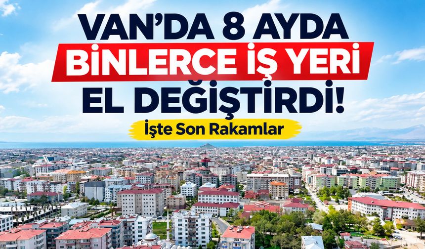 Van’da 8 Ayda Binlerce İş Yeri El Değiştirdi! İşte Son Rakamlar