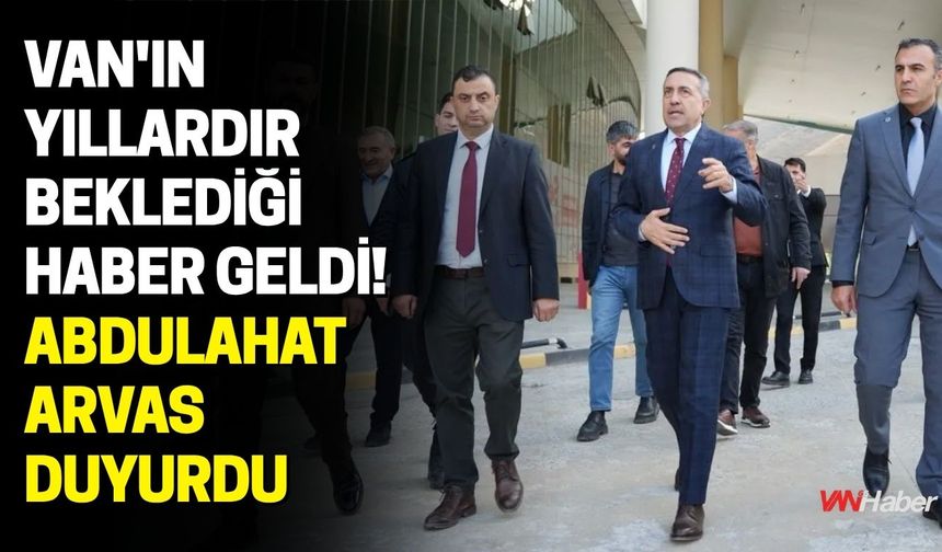 Van'ın Yıllardır Beklediği Haber Geldi! Abdulahat Arvas Duyurdu