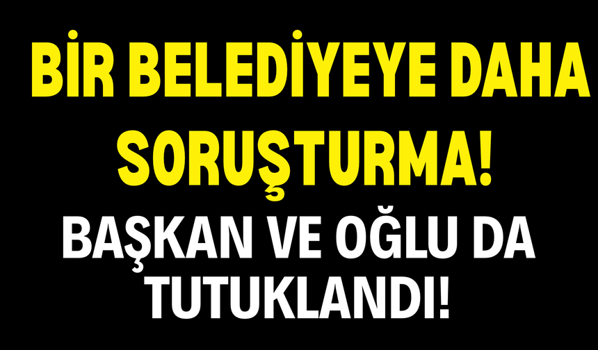 Bir Belediyeye Daha Soruşturma! Başkan ve Oğlu da Tutuklandı