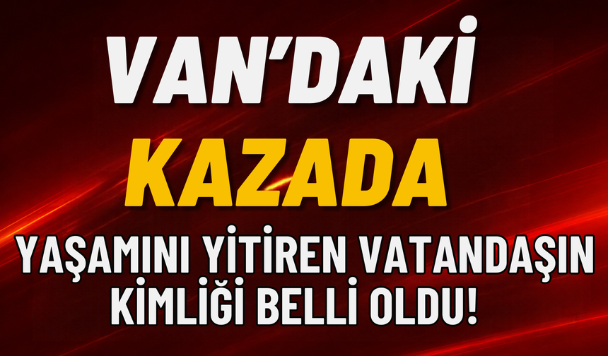 Van’daki Kazada Yaşamını Yitiren Vatandaşın Kimliği Belli Oldu!