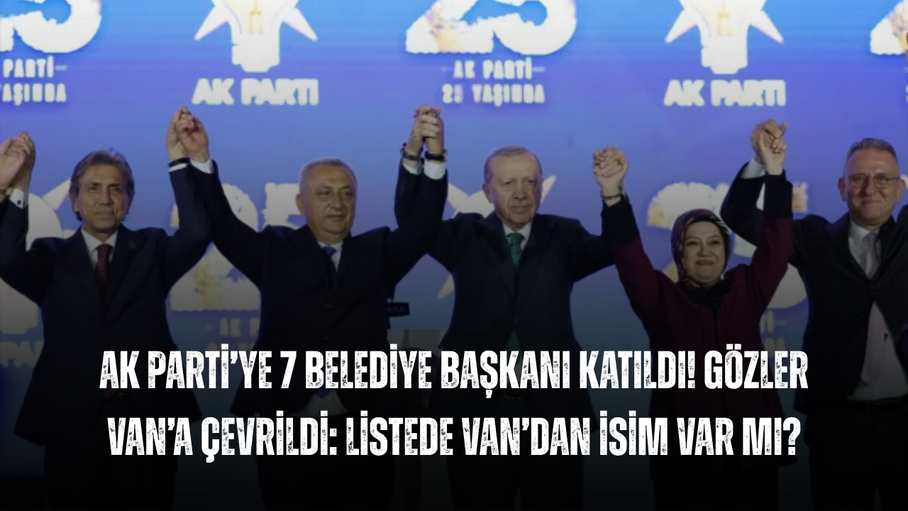 AK Parti’ye 7 Belediye Başkanı Katıldı! Gözler Van’a Çevrildi: Listede Van’dan İsim Var mı?